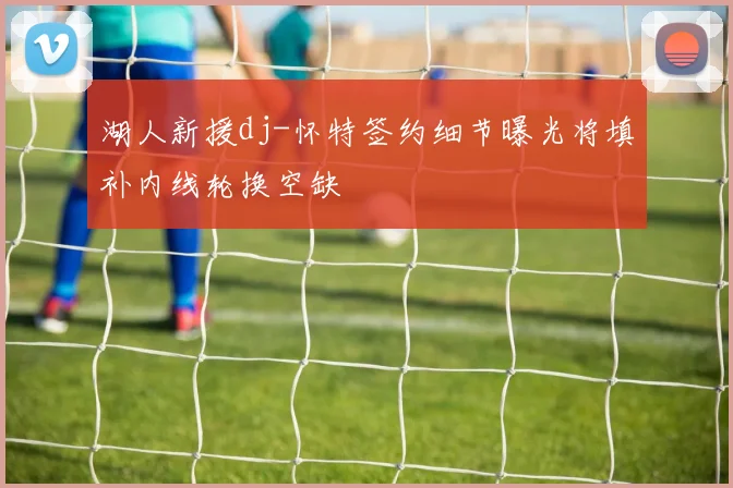 湖人新援dj-怀特签约细节曝光将填补内线轮换空缺