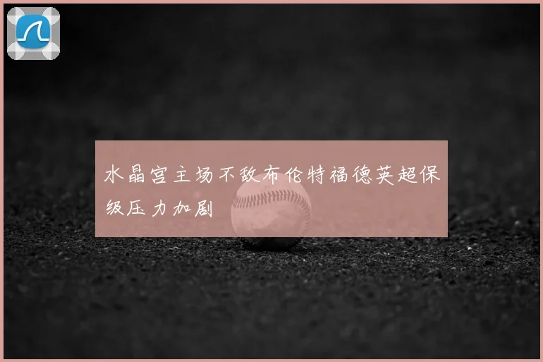 水晶宫主场不敌布伦特福德英超保级压力加剧