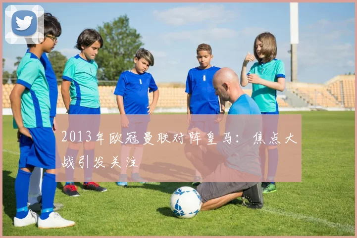 2013年欧冠曼联对阵皇马:焦点大战引发关注